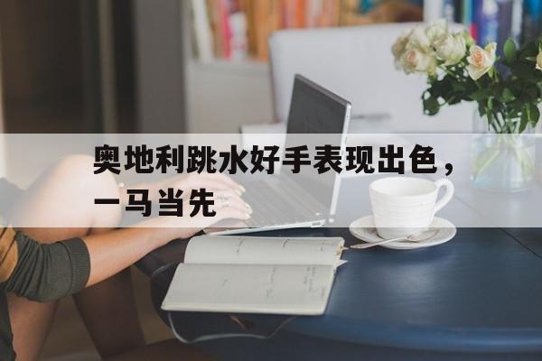 奥地利跳水好手表现出色，一马当先的简单介绍